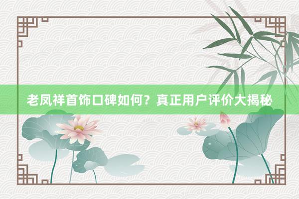 老凤祥首饰口碑如何？真正用户评价大揭秘